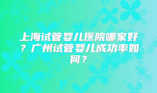 上海试管婴儿医院哪家好?广州试管婴儿成功率如何?