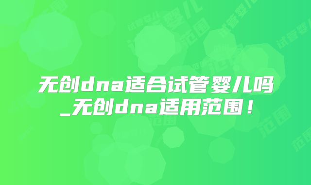 无创dna适合试管婴儿吗_无创dna适用范围！