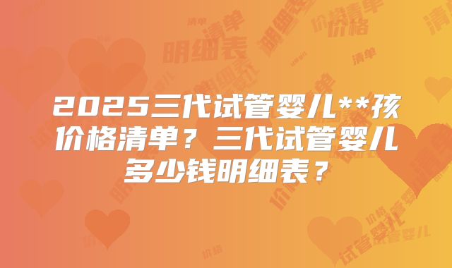 2025三代试管婴儿**孩价格清单？三代试管婴儿多少钱明细表？