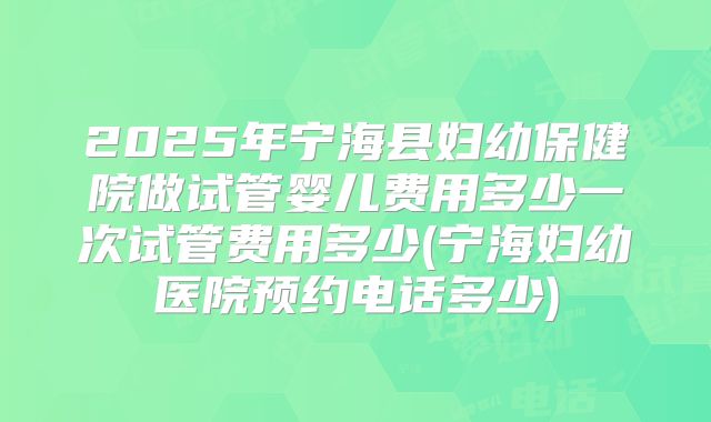 2025年宁海县妇幼保健院做试管婴儿费用多少一次试管费用多少(宁海妇幼医院预约电话多少)
