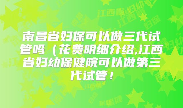 南昌省妇保可以做三代试管吗(花费明细介绍,江西省妇幼保健院可以做第三代试管!