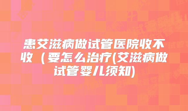 患艾滋病做试管医院收不收（要怎么治疗(艾滋病做试管婴儿须知)