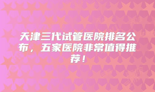 天津三代试管医院排名公布，五家医院非常值得推荐！