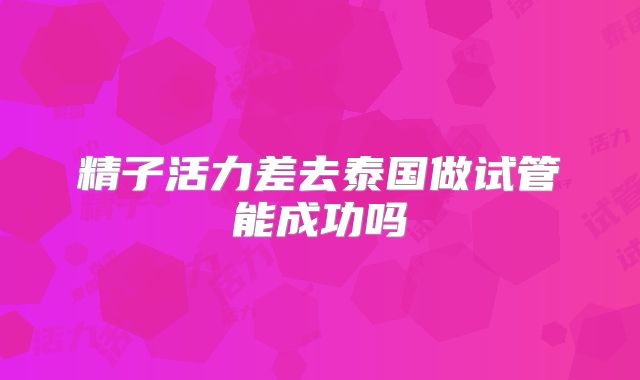 精子活力差去泰国做试管能成功吗