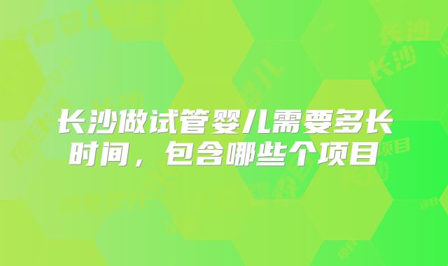 长沙做试管婴儿需要多长时间,包含哪些个项目