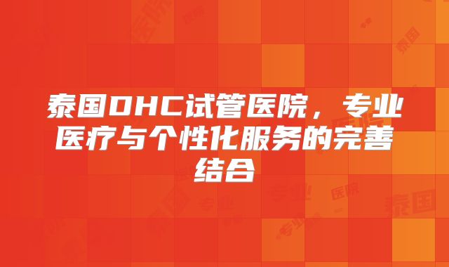 泰国DHC试管医院，专业医疗与个性化服务的完善结合