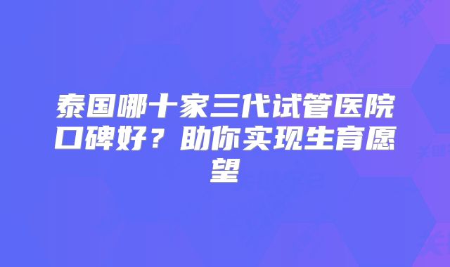 泰国哪十家三代试管医院口碑好?助你实现生育愿望