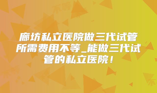 廊坊私立医院做三代试管所需费用不等_能做三代试管的私立医院！