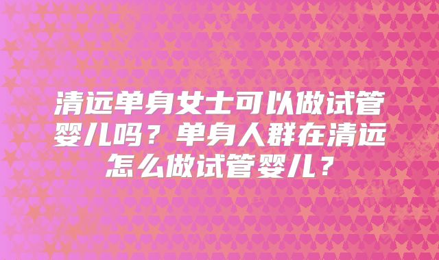 清远单身女士可以做试管婴儿吗？单身人群在清远怎么做试管婴儿？