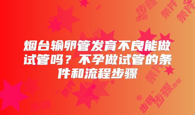 烟台输卵管发育不良能做试管吗？不孕做试管的条件和流程步骤