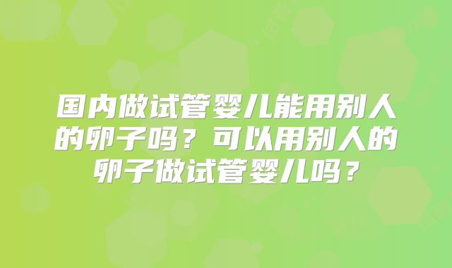 国内做试管婴儿能用别人的卵子吗？可以用别人的卵子做试管婴儿吗？