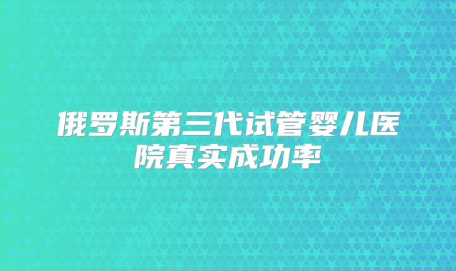 俄罗斯第三代试管婴儿医院真实成功率