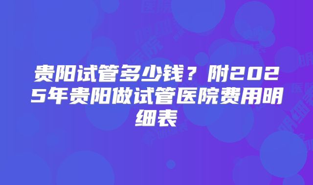 贵阳试管多少钱？附2025年贵阳做试管医院费用明细表