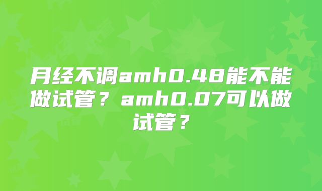 月经不调amh0.48能不能做试管？amh0.07可以做试管？