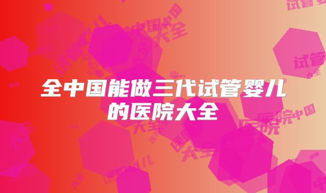 全中国能做三代试管婴儿的医院大全