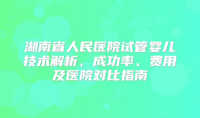 湖南省人民医院试管婴儿技术解析，成功率、费用及医院对比指南