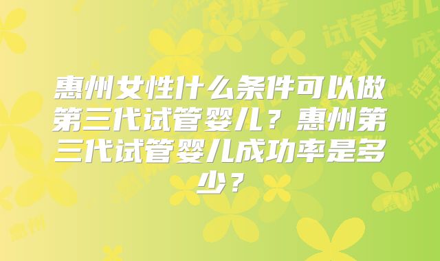 惠州女性什么条件可以做第三代试管婴儿？惠州第三代试管婴儿成功率是多少？
