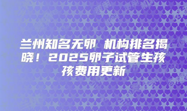 兰州知名无卵�机构排名揭晓!2025卵子试管生孩孩费用更新