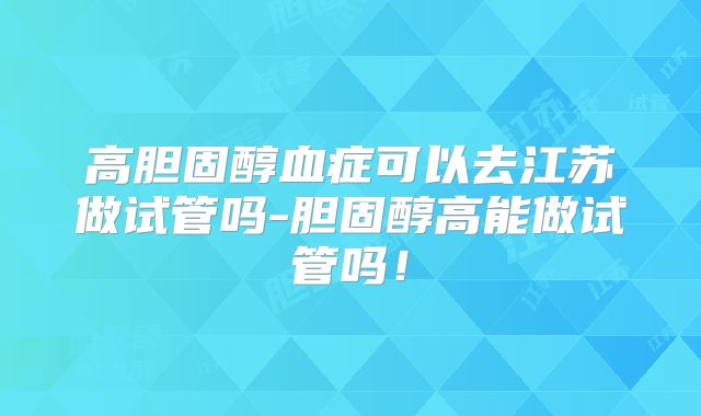 高胆固醇血症可以去江苏做试管吗-胆固醇高能做试管吗！