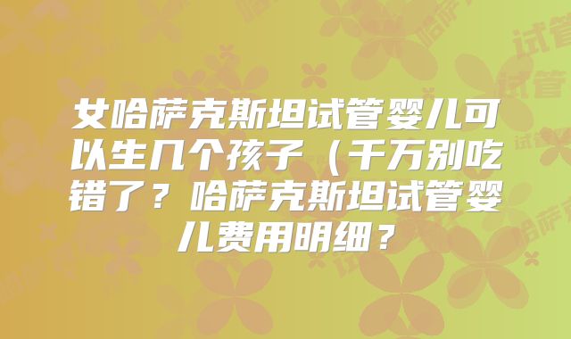 女哈萨克斯坦试管婴儿可以生几个孩子（千万别吃错了？哈萨克斯坦试管婴儿费用明细？