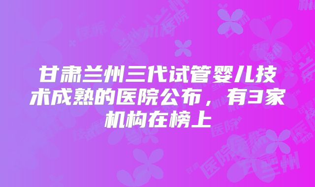 甘肃兰州三代试管婴儿技术成熟的医院公布，有3家机构在榜上