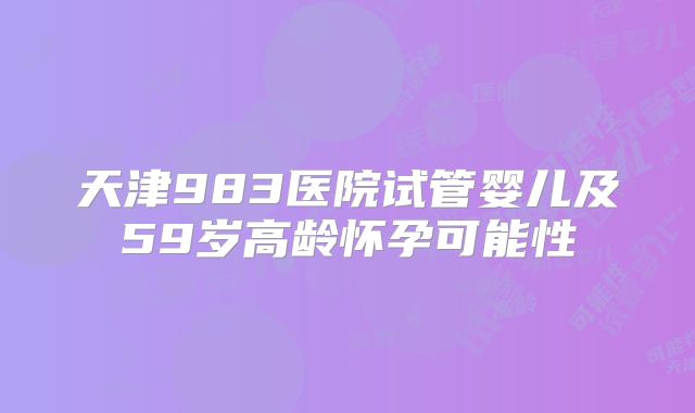 天津983医院试管婴儿及59岁高龄怀孕可能性