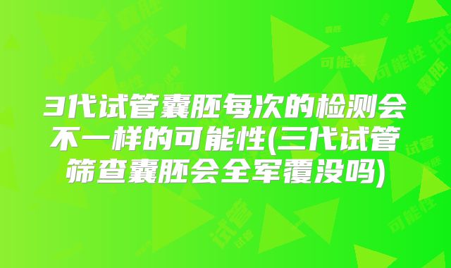 3代试管囊胚每次的检测会不一样的可能性(三代试管筛查囊胚会全军覆没吗)
