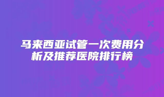 马来西亚试管一次费用分析及推荐医院排行榜