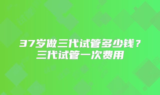 37岁做三代试管多少钱?三代试管一次费用