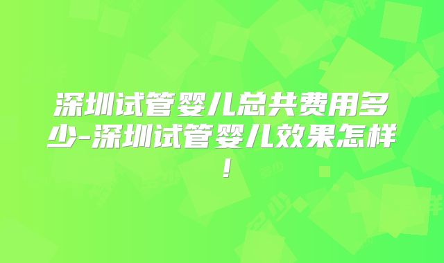 深圳试管婴儿总共费用多少-深圳试管婴儿效果怎样！