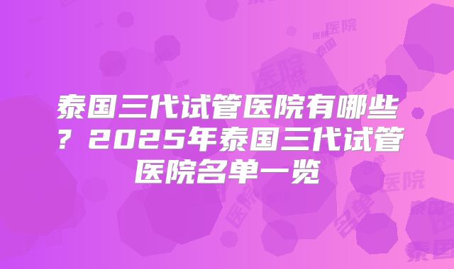 泰国三代试管医院有哪些？2025年泰国三代试管医院名单一览