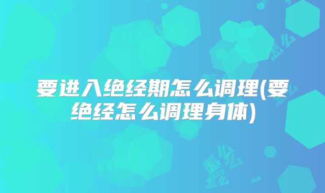 要进入绝经期怎么调理(要绝经怎么调理身体)
