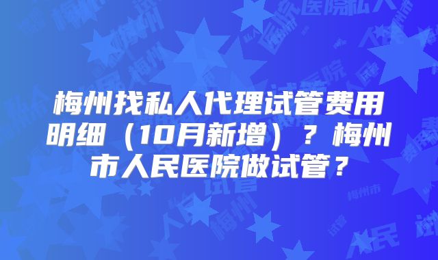梅州找私人代理试管费用明细（10月新增）？梅州市人民医院做试管？