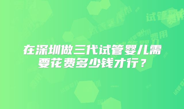 在深圳做三代试管婴儿需要花费多少钱才行?
