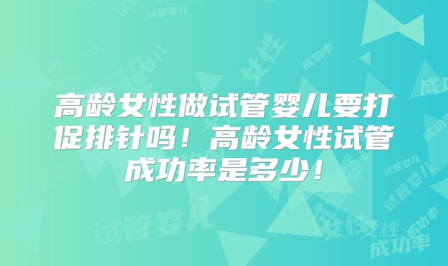 高龄女性做试管婴儿要打促排针吗!高龄女性试管成功率是多少!