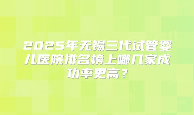 2025年无锡三代试管婴儿医院排名榜上哪几家成功率更高?