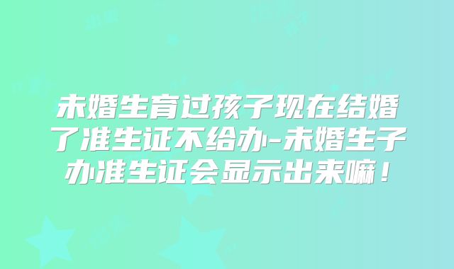 未婚生育过孩子现在结婚了准生证不给办-未婚生子办准生证会显示出来嘛!