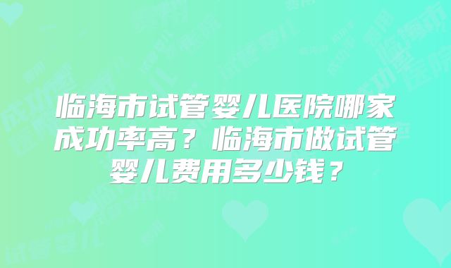临海市试管婴儿医院哪家成功率高？临海市做试管婴儿费用多少钱？