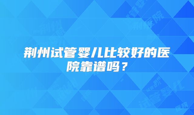 荆州试管婴儿比较好的医院靠谱吗？