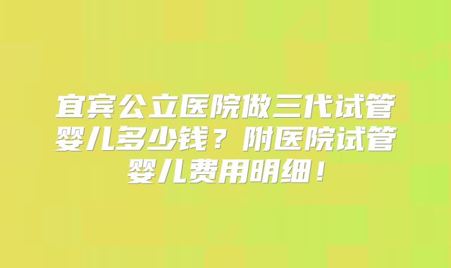 宜宾公立医院做三代试管婴儿多少钱？附医院试管婴儿费用明细！