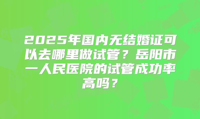 2025年国内无结婚证可以去哪里做试管？岳阳市一人民医院的试管成功率高吗？