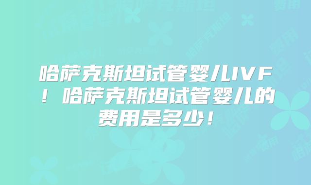 哈萨克斯坦试管婴儿IVF！哈萨克斯坦试管婴儿的费用是多少！