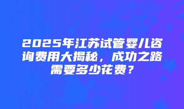 2025年江苏试管婴儿咨询费用大揭秘，成功之路需要多少花费？