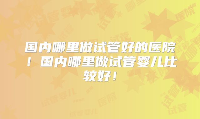 国内哪里做试管好的医院！国内哪里做试管婴儿比较好！