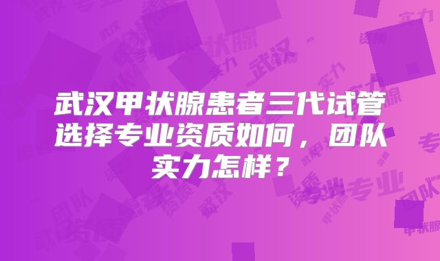 武汉甲状腺患者三代试管选择专业资质如何，团队实力怎样？