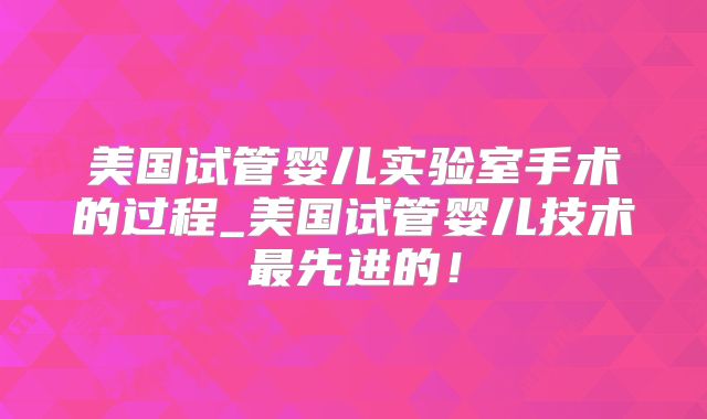 美国试管婴儿实验室手术的过程_美国试管婴儿技术最先进的！