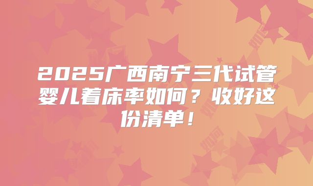 2025广西南宁三代试管婴儿着床率如何?收好这份清单!
