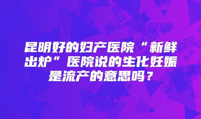 昆明好的妇产医院“新鲜出炉”医院说的生化妊娠是流产的意思吗？