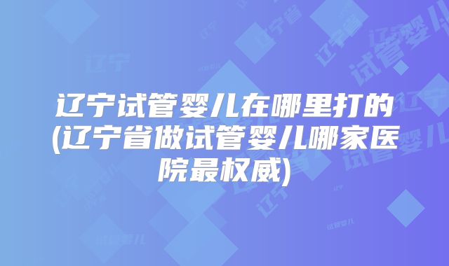 辽宁试管婴儿在哪里打的(辽宁省做试管婴儿哪家医院最权威)