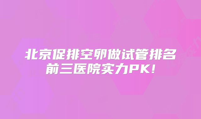 北京促排空卵做试管排名前三医院实力PK!